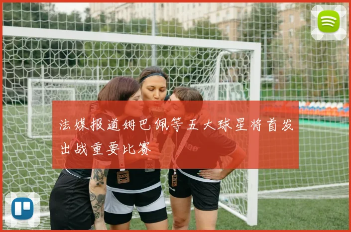 法媒报道姆巴佩等五大球星将首发出战重要比赛