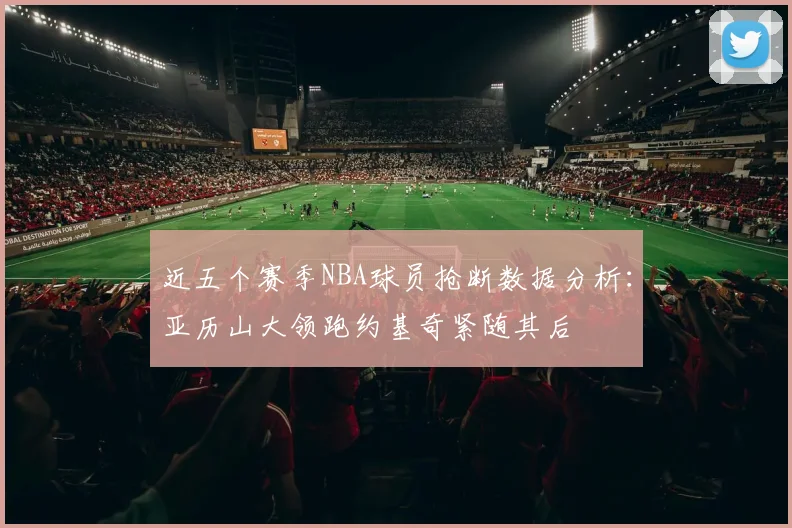 近五个赛季NBA球员抢断数据分析：亚历山大领跑约基奇紧随其后